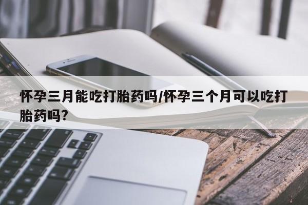 打胎药专卖打胎药专门卖店微信怀孕三月能吃打胎药吗/怀孕三个月可以吃打胎药吗?