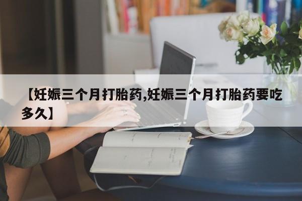 打胎药专卖打胎药专门卖店微信【妊娠三个月打胎药,妊娠三个月打胎药要吃多久】