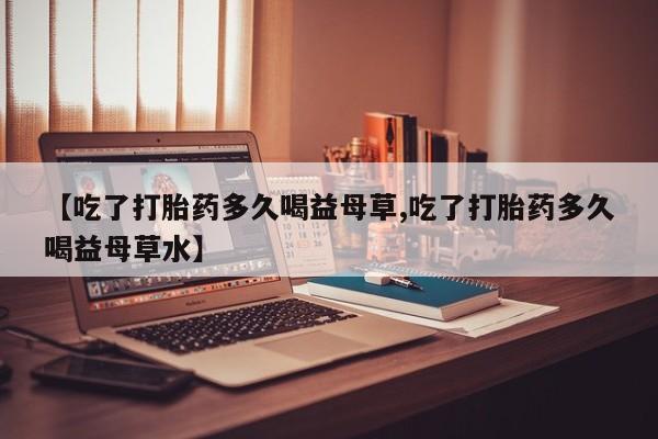 打胎药专卖打胎药专门卖店微信【吃了打胎药多久喝益母草,吃了打胎药多久喝益母草水】