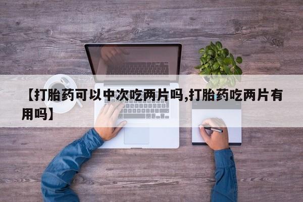打胎药专卖打胎药专门卖店微信【打胎药可以中次吃两片吗,打胎药吃两片有用吗】