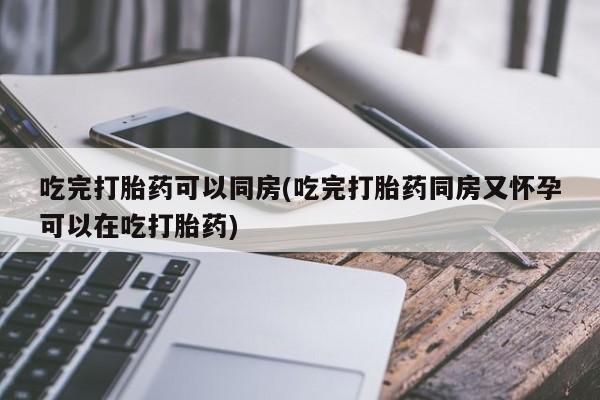 打胎药专卖打胎药专门卖店微信吃完打胎药可以同房(吃完打胎药同房又怀孕可以在吃打胎药)