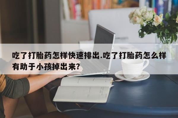 打胎药专卖打胎药专门卖店微信吃了打胎药怎样快速排出.吃了打胎药怎么样有助于小孩掉出来？
