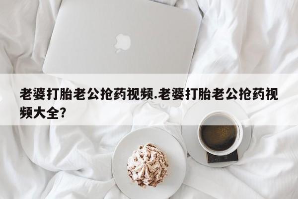 打胎药专卖打胎药专门卖店微信老婆打胎老公抢药视频.老婆打胎老公抢药视频大全？