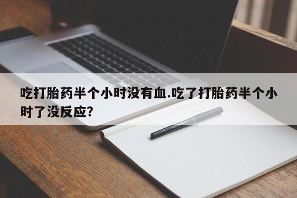 打胎药专卖打胎药专门卖店微信吃打胎药半个小时没有血.吃了打胎药半个小时了没反应？