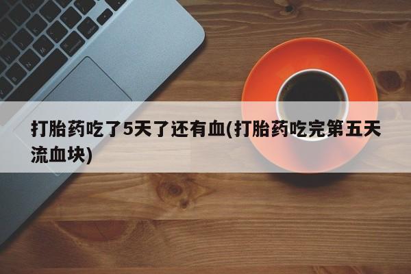 打胎药专卖打胎药专门卖店微信打胎药吃了5天了还有血(打胎药吃完第五天流血块)