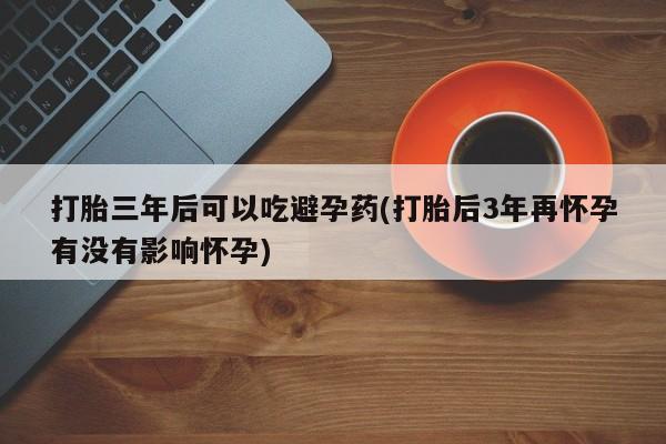 打胎药专卖打胎药专门卖店微信打胎三年后可以吃避孕药(打胎后3年再怀孕有没有影响怀孕)