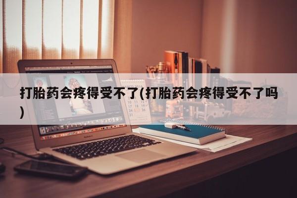打胎药专卖打胎药专门卖店微信打胎药会疼得受不了(打胎药会疼得受不了吗)