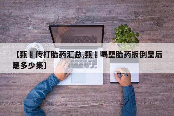 打胎药专卖打胎药专门卖店微信【甄嬛传打胎药汇总,甄嬛喝堕胎药扳倒皇后是多少集】