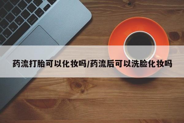 打胎药专卖打胎药专门卖店微信药流打胎可以化妆吗/药流后可以洗脸化妆吗