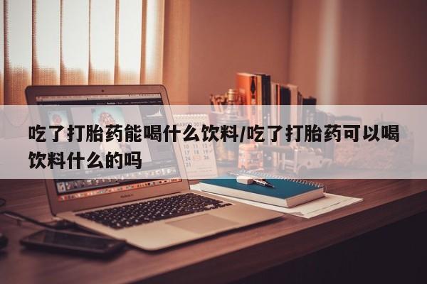 打胎药专卖打胎药专门卖店微信吃了打胎药能喝什么饮料/吃了打胎药可以喝饮料什么的吗