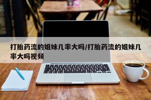 打胎药专卖打胎药专门卖店微信打胎药流的姐妹几率大吗/打胎药流的姐妹几率大吗视频