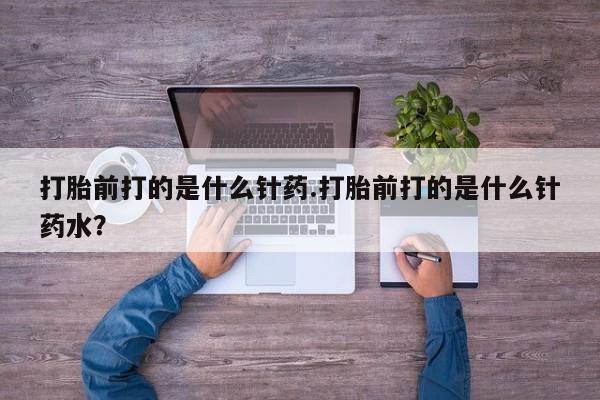 打胎药专卖打胎药专门卖店微信打胎前打的是什么针药.打胎前打的是什么针药水？