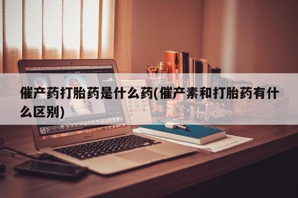 打胎药专卖打胎药专门卖店微信催产药打胎药是什么药(催产素和打胎药有什么区别)