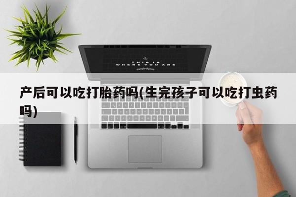 打胎药专卖打胎药专门卖店微信产后可以吃打胎药吗(生完孩子可以吃打虫药吗)