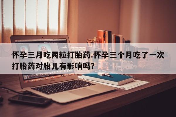 打胎药专卖打胎药专门卖店微信怀孕三月吃两粒打胎药.怀孕三个月吃了一次打胎药对胎儿有影响吗？