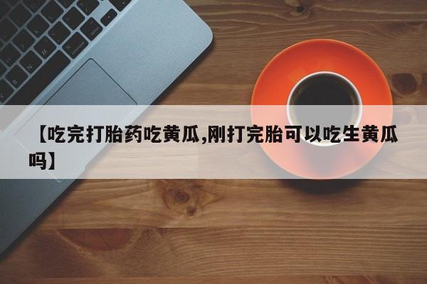 打胎药专卖打胎药专门卖店微信【吃完打胎药吃黄瓜,刚打完胎可以吃生黄瓜吗】