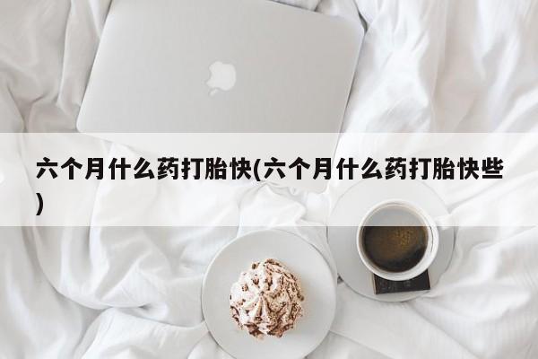 打胎药专卖打胎药专门卖店微信六个月什么药打胎快(六个月什么药打胎快些)