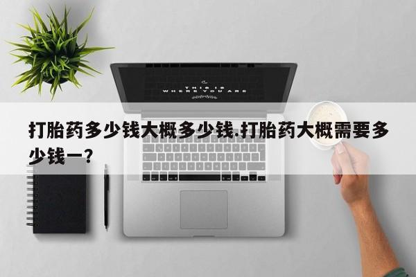 打胎药专卖打胎药专门卖店微信打胎药多少钱大概多少钱.打胎药大概需要多少钱一？