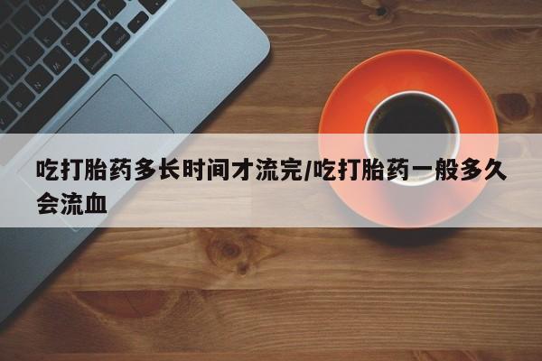 打胎药专卖打胎药专门卖店微信吃打胎药多长时间才流完/吃打胎药一般多久会流血