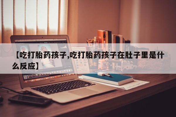 打胎药专卖打胎药专门卖店微信【吃打胎药孩子,吃打胎药孩子在肚子里是什么反应】