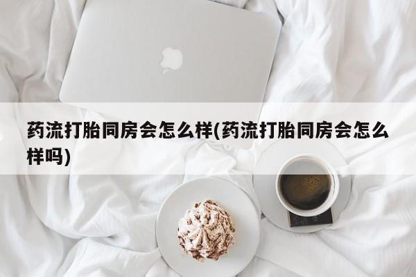 打胎药专卖打胎药专门卖店微信药流打胎同房会怎么样(药流打胎同房会怎么样吗)