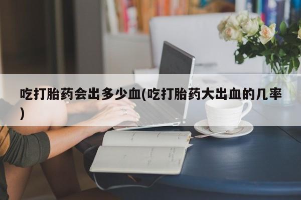 打胎药专卖打胎药专门卖店微信吃打胎药会出多少血(吃打胎药大出血的几率)
