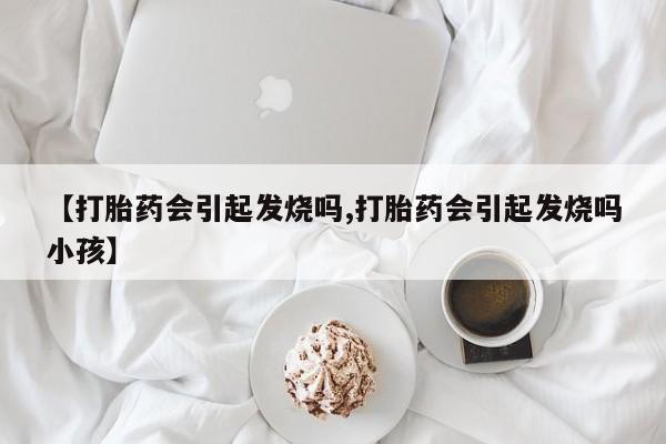 打胎药专卖打胎药专门卖店微信【打胎药会引起发烧吗,打胎药会引起发烧吗小孩】