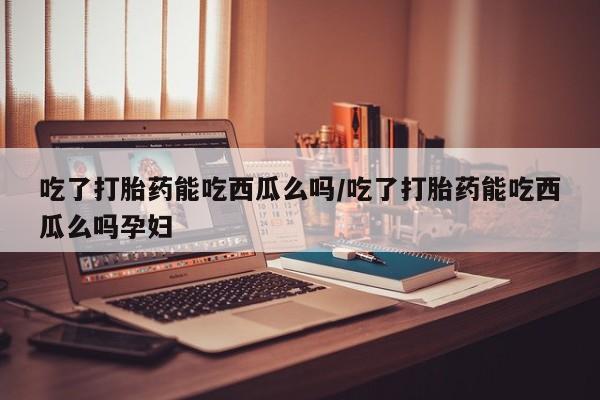 打胎药专卖打胎药专门卖店微信吃了打胎药能吃西瓜么吗/吃了打胎药能吃西瓜么吗孕妇