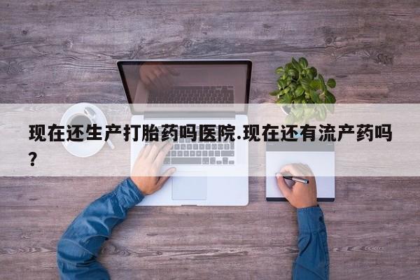 打胎药专卖打胎药专门卖店微信现在还生产打胎药吗医院.现在还有流产药吗？