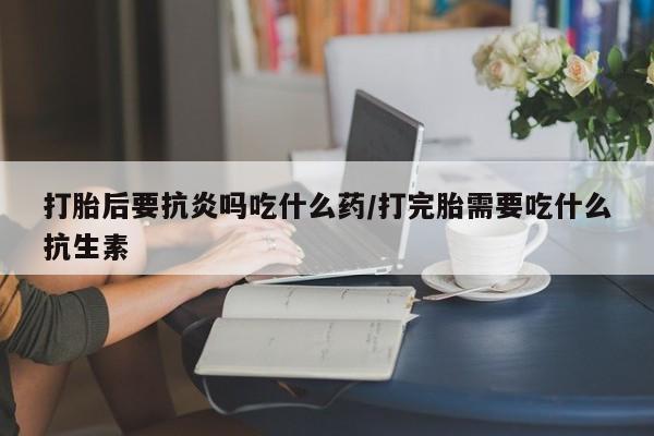 打胎药专卖打胎药专门卖店微信打胎后要抗炎吗吃什么药/打完胎需要吃什么抗生素