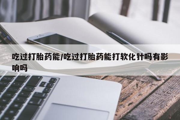 打胎药专卖打胎药专门卖店微信吃过打胎药能/吃过打胎药能打软化针吗有影响吗