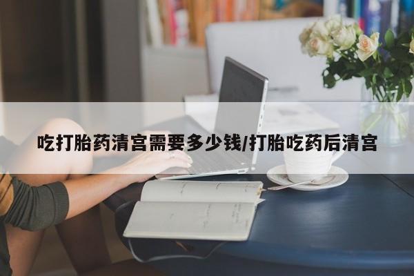 打胎药专卖打胎药专门卖店微信吃打胎药清宫需要多少钱/打胎吃药后清宫