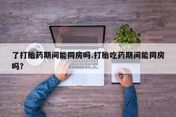 打胎药专卖打胎药专门卖店微信了打胎药期间能同房吗.打胎吃药期间能同房吗？