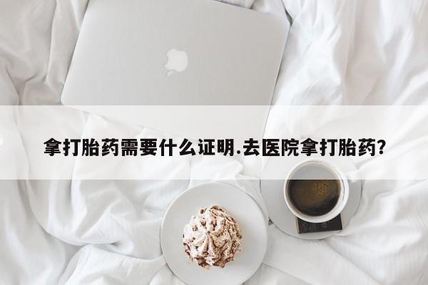 打胎药专卖打胎药专门卖店微信拿打胎药需要什么证明.去医院拿打胎药？