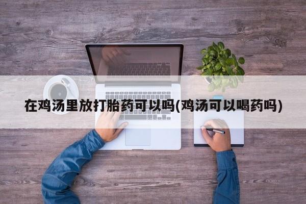 打胎药专卖打胎药专门卖店微信在鸡汤里放打胎药可以吗(鸡汤可以喝药吗)