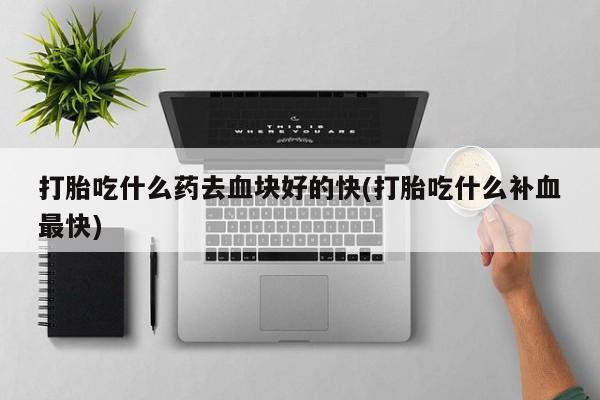 打胎药专卖打胎药专门卖店微信打胎吃什么药去血块好的快(打胎吃什么补血最快)