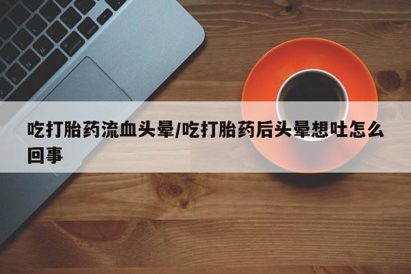 打胎药专卖打胎药专门卖店微信吃打胎药流血头晕/吃打胎药后头晕想吐怎么回事