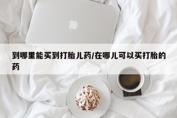 打胎药专卖打胎药专门卖店微信到哪里能买到打胎儿药/在哪儿可以买打胎的药