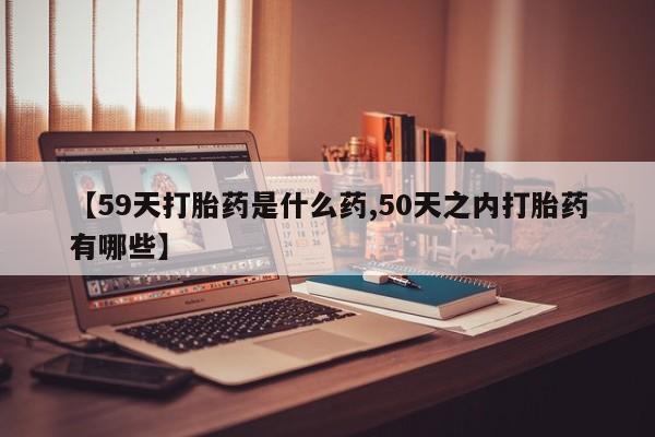 打胎药专卖打胎药专门卖店微信【59天打胎药是什么药,50天之内打胎药有哪些】