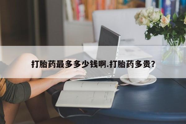 打胎药专卖打胎药专门卖店微信打胎药最多多少钱啊.打胎药多贵？