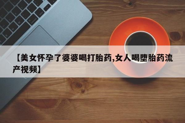 打胎药专卖打胎药专门卖店微信【美女怀孕了婆婆喝打胎药,女人喝堕胎药流产视频】