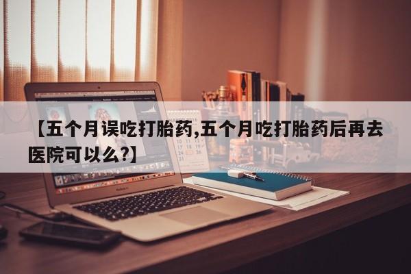 打胎药专卖打胎药专门卖店微信【五个月误吃打胎药,五个月吃打胎药后再去医院可以么?】
