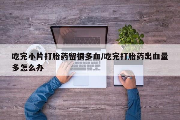 打胎药专卖打胎药专门卖店微信吃完小片打胎药留很多血/吃完打胎药出血量多怎么办