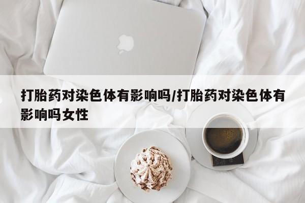 打胎药专卖打胎药专门卖店微信打胎药对染色体有影响吗/打胎药对染色体有影响吗女性