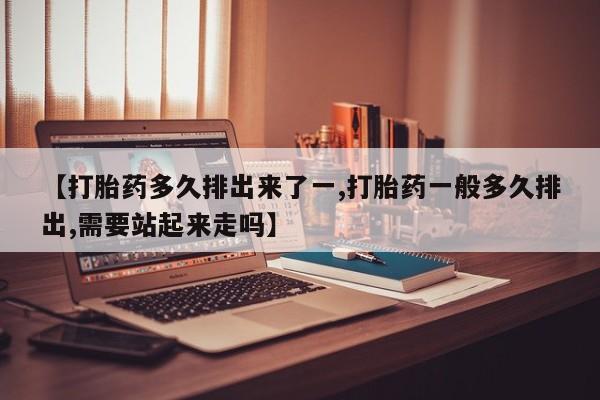 打胎药专卖打胎药专门卖店微信【打胎药多久排出来了一,打胎药一般多久排出,需要站起来走吗】