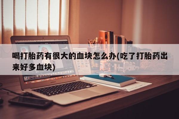 打胎药专卖打胎药专门卖店微信喝打胎药有很大的血块怎么办(吃了打胎药出来好多血块)
