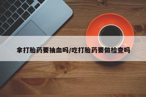 打胎药专卖打胎药专门卖店微信拿打胎药要抽血吗/吃打胎药要做检查吗