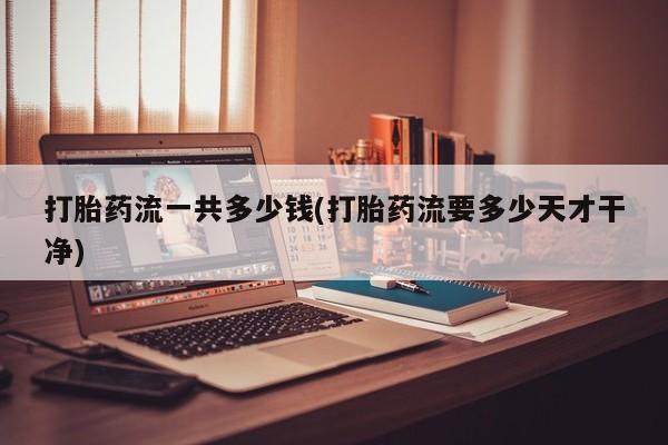打胎药专卖打胎药专门卖店微信打胎药流一共多少钱(打胎药流要多少天才干净)