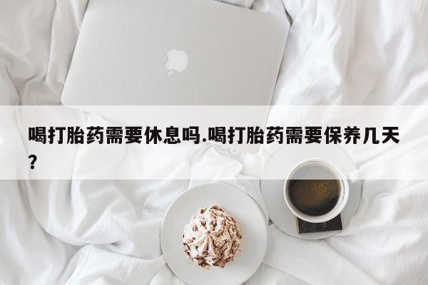 打胎药专卖打胎药专门卖店微信喝打胎药需要休息吗.喝打胎药需要保养几天？