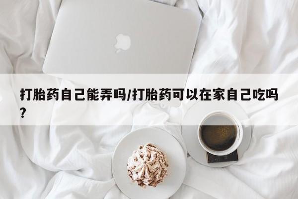 打胎药专卖打胎药专门卖店微信打胎药自己能弄吗/打胎药可以在家自己吃吗?